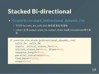 Stacked Bi-directional
tf.contrib.rnn.stack_bidirectional_dynamic_rnn
각각의 fw_cells, bw_cells (list 형태)를 돌릴 때 활용
return 값 중 output_state_fw, output_state_bw를 concatenate해서 활
용
tf.contrib.rnn.stack_bidirectional_dynamic_rnn(
cells_fw, cells_bw,
inputs, initial_states_fw=None,
initial_states_bw=None, dtype=None,
sequence_length=None,
parallel_iterations=None,
time_major=False,
scope=None)
19
 