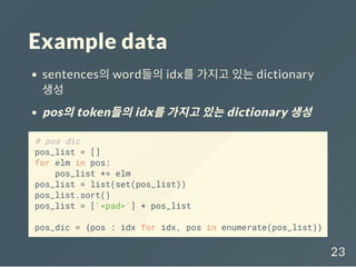 Example data
sentences의 word들의 idx를 가지고 있는 dictionary
생성
pos의token들의idx를가지고있는dictionary 생성
# pos dic
pos_list = []
for elm in pos:
pos_list += elm
pos_list = list(set(pos_list))
pos_list.sort()
pos_list = ['<pad>'] + pos_list
pos_dic = {pos : idx for idx, pos in enumerate(pos_list)}
23
 