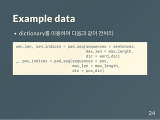 Example data
dictionary를 이용하여 다음과 같이 전처리
sen_len, sen_indices = pad_seq(sequences = sentences,
max_len = max_length,
dic = word_dic)
_, pos_indices = pad_seq(sequences = pos,
max_len = max_length,
dic = pos_dic)
24
 