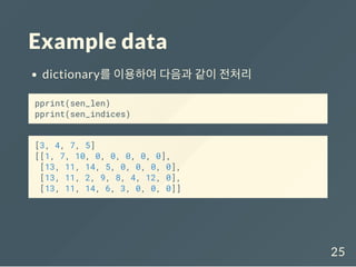 Example data
dictionary를 이용하여 다음과 같이 전처리
pprint(sen_len)
pprint(sen_indices)
[3, 4, 7, 5]
[[1, 7, 10, 0, 0, 0, 0, 0],
[13, 11, 14, 5, 0, 0, 0, 0],
[13, 11, 2, 9, 8, 4, 12, 0],
[13, 11, 14, 6, 3, 0, 0, 0]]
25
 
