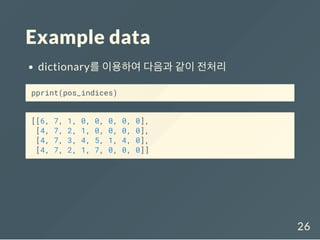 Example data
dictionary를 이용하여 다음과 같이 전처리
pprint(pos_indices)
[[6, 7, 1, 0, 0, 0, 0, 0],
[4, 7, 2, 1, 0, 0, 0, 0],
[4, 7, 3, 4, 5, 1, 4, 0],
[4, 7, 2, 1, 7, 0, 0, 0]]
26
 