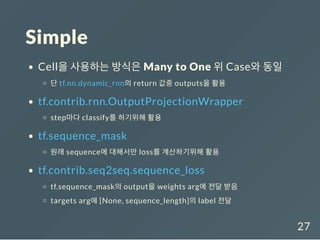 Simple
Cell을 사용하는 방식은 Many to One 위 Case와 동일
단 tf.nn.dynamic_rnn의 return 값중 outputs을 활용
tf.contrib.rnn.OutputProjectionWrapper
step마다 classify를 하기위해 활용
tf.sequence_mask
원래 sequence에 대해서만 loss를 계산하기위해 활용
tf.contrib.seq2seq.sequence_loss
tf.sequence_mask의 output을 weights arg에 전달 받음
targets arg에 [None, sequence_length]의 label 전달
27
 
