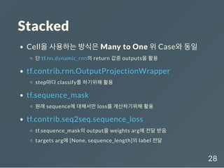 Stacked
Cell을 사용하는 방식은 Many to One 위 Case와 동일
단 tf.nn.dynamic_rnn의 return 값중 outputs을 활용
tf.contrib.rnn.OutputProjectionWrapper
step마다 classify를 하기위해 활용
tf.sequence_mask
원래 sequence에 대해서만 loss를 계산하기위해 활용
tf.contrib.seq2seq.sequence_loss
tf.sequence_mask의 output을 weights arg에 전달 받음
targets arg에 [None, sequence_length]의 label 전달
28
 