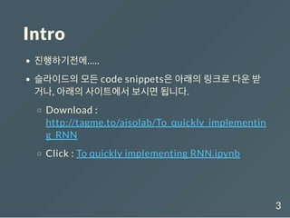 Intro
진행하기전에.....
슬라이드의 모든 code snippets은 아래의 링크로 다운 받
거나, 아래의 사이트에서 보시면 됩니다.
Download :
http://tagme.to/aisolab/To_quickly_implementin
g_RNN
Click : To quickly implementing RNN.ipynb
3
 