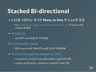 Stacked Bi-directional
Cell을 사용하는 방식은 Many to One 위 Case와 동일
단 tf.contrib.rnn.stack_bidirectional_dynamic_rnn의 return 값중
outputs을 활용
tf.map_fn
step마다 classify를 하기위해 활용
tf.sequence_mask
원래 sequence에 대해서만 loss를 계산하기위해 활용
tf.contrib.seq2seq.sequence_loss
tf.sequence_mask의 output을 weights arg에 전달 받음
targets arg에 [None, sequence_length]의 label 전달
30
 
