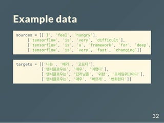 Example data
targets = [['나는', '배가', '고프다'],
['텐서플로우는', '매우', '어렵다'],
['텐서플로우는', '딥러닝을', '위한', '프레임워크이다'],
['텐서플로우는', '매우', '빠르게', '변화한다']]
sources = [['I', 'feel', 'hungry'],
['tensorflow', 'is', 'very', 'difficult'],
['tensorflow', 'is', 'a', 'framework', 'for', 'deep',
['tensorflow', 'is', 'very', 'fast', 'changing']]
32
 