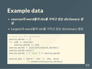 Example data
sources의word들의idx를가지고있는dictionary 생
성
targets의 word들의 idx를 가지고 있는 dictionary 생성
# word dic for sentences
source_words = []
for elm in sources:
source_words += elm
source_words = list(set(source_words))
source_words.sort()
source_words = ['<pad>'] + source_words
source_dic = {word : idx for idx, word
in enumerate(source_words)}
33
 