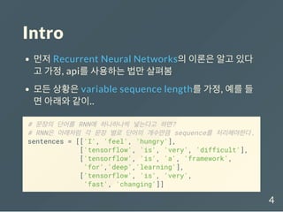 Intro
먼저 Recurrent Neural Networks의 이론은 알고 있다
고 가정, api를 사용하는 법만 살펴봄
모든 상황은 variable sequence length를 가정, 예를 들
면 아래와 같이..
# 문장의 단어를 RNN에 하나하나씩 넣는다고 하면?
# RNN은 아래처럼 각 문장 별로 단어의 개수만큼 sequence를 처리해야한다.
sentences = [['I', 'feel', 'hungry'],
['tensorflow', 'is', 'very', 'difficult'],
['tensorflow', 'is', 'a', 'framework',
'for','deep','learning'],
['tensorflow', 'is', 'very',
'fast', 'changing']]
4
 