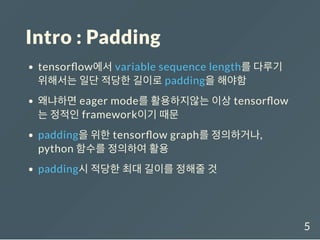 Intro : Padding
tensor ow에서 variable sequence length를 다루기
위해서는 일단 적당한 길이로 padding을 해야함
왜냐하면 eager mode를 활용하지않는 이상 tensor ow
는 정적인 framework이기 때문
padding을 위한 tensor ow graph를 정의하거나,
python 함수를 정의하여 활용
padding시 적당한 최대 길이를 정해줄 것
5
 