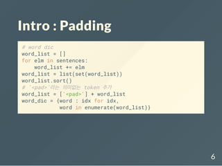 Intro : Padding
# word dic
word_list = []
for elm in sentences:
word_list += elm
word_list = list(set(word_list))
word_list.sort()
# '<pad>'라는 의미없는 token 추가
word_list = ['<pad>'] + word_list
word_dic = {word : idx for idx,
word in enumerate(word_list)}
6
 