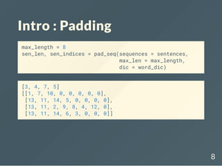 Intro : Padding
max_length = 8
sen_len, sen_indices = pad_seq(sequences = sentences,
max_len = max_length,
dic = word_dic)
[3, 4, 7, 5]
[[1, 7, 10, 0, 0, 0, 0, 0],
[13, 11, 14, 5, 0, 0, 0, 0],
[13, 11, 2, 9, 8, 4, 12, 0],
[13, 11, 14, 6, 3, 0, 0, 0]]
8
 