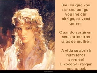 Sou eu que vou ser seu amigo, vou lhe dar abrigo, se você quiser. Quando surgirem seus primeiros raios de mulher. A vida se abrirá num feroz carrossel E você vai rasgar meu papel. Jaime Barboza 