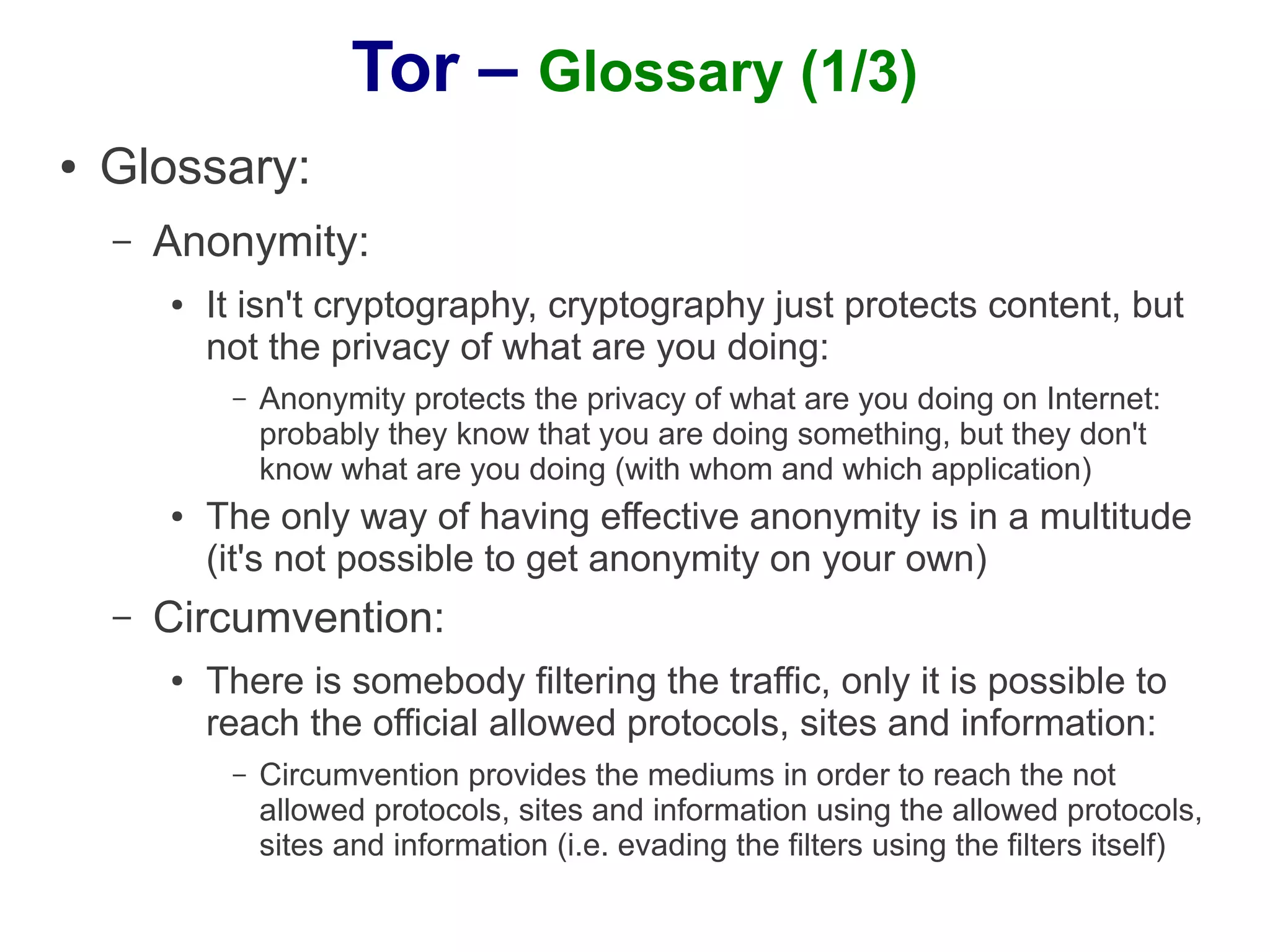 Tor – Glossary (1/3)
●   Glossary:
    –   Anonymity:
        ●   It isn't cryptography, cryptography just protects content, but
            not the privacy of what are you doing:
             –   Anonymity protects the privacy of what are you doing on Internet:
                 probably they know that you are doing something, but they don't
                 know what are you doing (with whom and which application)
        ●   The only way of having effective anonymity is in a multitude
            (it's not possible to get anonymity on your own)
    –   Circumvention:
        ●   There is somebody filtering the traffic, only it is possible to
            reach the official allowed protocols, sites and information:
             –   Circumvention provides the mediums in order to reach the not
                 allowed protocols, sites and information using the allowed protocols,
                 sites and information (i.e. evading the filters using the filters itself)
 