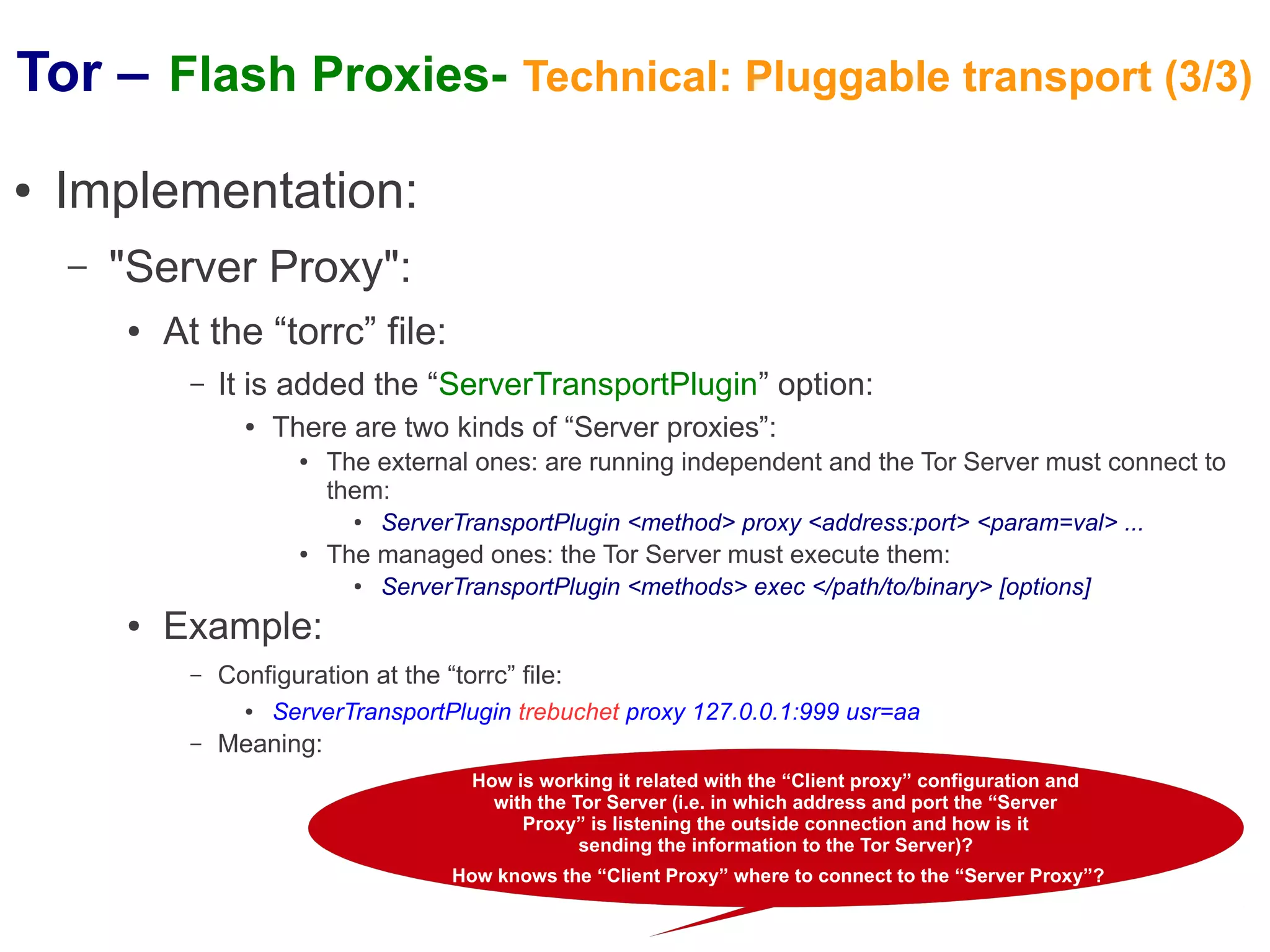 Tor – Flash Proxies- Technical: Pluggable transport (3/3)
●   Implementation:
    –   "Server Proxy":
        ●   At the “torrc” file:
             –   It is added the “ServerTransportPlugin” option:
                   ●   There are two kinds of “Server proxies”:
                         ●   The external ones: are running independent and the Tor Server must connect to
                             them:
                               ●   ServerTransportPlugin <method> proxy <address:port> <param=val> ...
                         ●   The managed ones: the Tor Server must execute them:
                               ●   ServerTransportPlugin <methods> exec </path/to/binary> [options]
        ●   Example:
             –   Configuration at the “torrc” file:
                   ●   ServerTransportPlugin trebuchet proxy 127.0.0.1:999 usr=aa
             –   Meaning:
                                           How is working it related with the “Client proxy” configuration and
                                             with the Tor Server (i.e. in which address and port the “Server
                                                Proxy” is listening the outside connection and how is it
                                                       sending the information to the Tor Server)?
                                         How knows the “Client Proxy” where to connect to the “Server Proxy”?
 
