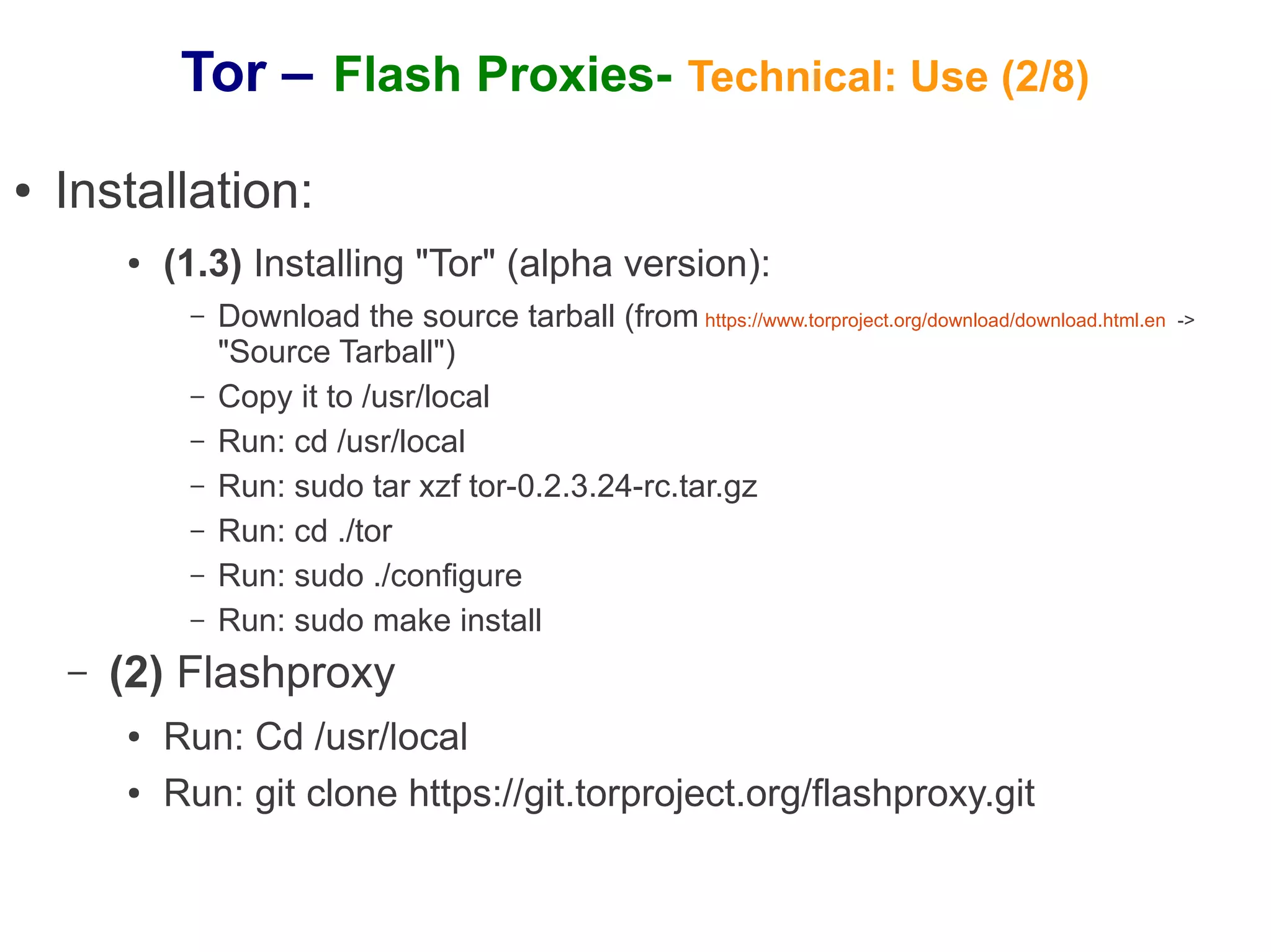 Tor – Flash Proxies- Technical: Use (2/8)
●   Installation:
        ●   (1.3) Installing "Tor" (alpha version):
             –   Download the source tarball (from https://www.torproject.org/download/download.html.en   ->
                 "Source Tarball")
             –   Copy it to /usr/local
             –   Run: cd /usr/local
             –   Run: sudo tar xzf tor-0.2.3.24-rc.tar.gz
             –   Run: cd ./tor
             –   Run: sudo ./configure
             –   Run: sudo make install
    –   (2) Flashproxy
        ●   Run: Cd /usr/local
        ●   Run: git clone https://git.torproject.org/flashproxy.git
 
