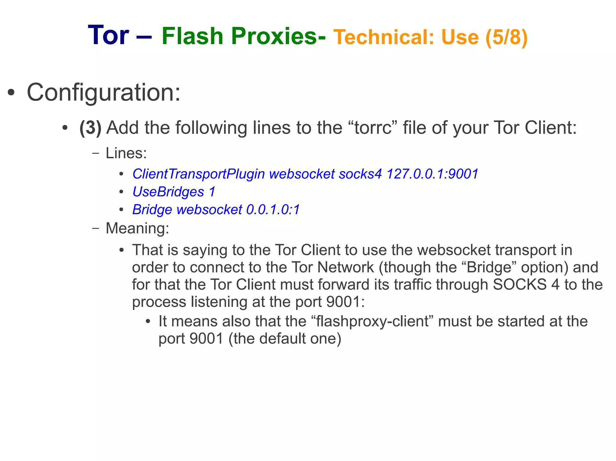 Tor – Flash Proxies- Technical: Use (5/8)
●   Configuration:
       ●   (3) Add the following lines to the “torrc” file of your Tor Client:
            –   Lines:
                 ●   ClientTransportPlugin websocket socks4 127.0.0.1:9001
                 ●   UseBridges 1
                 ●   Bridge websocket 0.0.1.0:1
            –   Meaning:
                 ● That is saying to the Tor Client to use the websocket transport in

                   order to connect to the Tor Network (though the “Bridge” option) and
                   for that the Tor Client must forward its traffic through SOCKS 4 to the
                   process listening at the port 9001:
                     ● It means also that the “flashproxy-client” must be started at the

                        port 9001 (the default one)
 