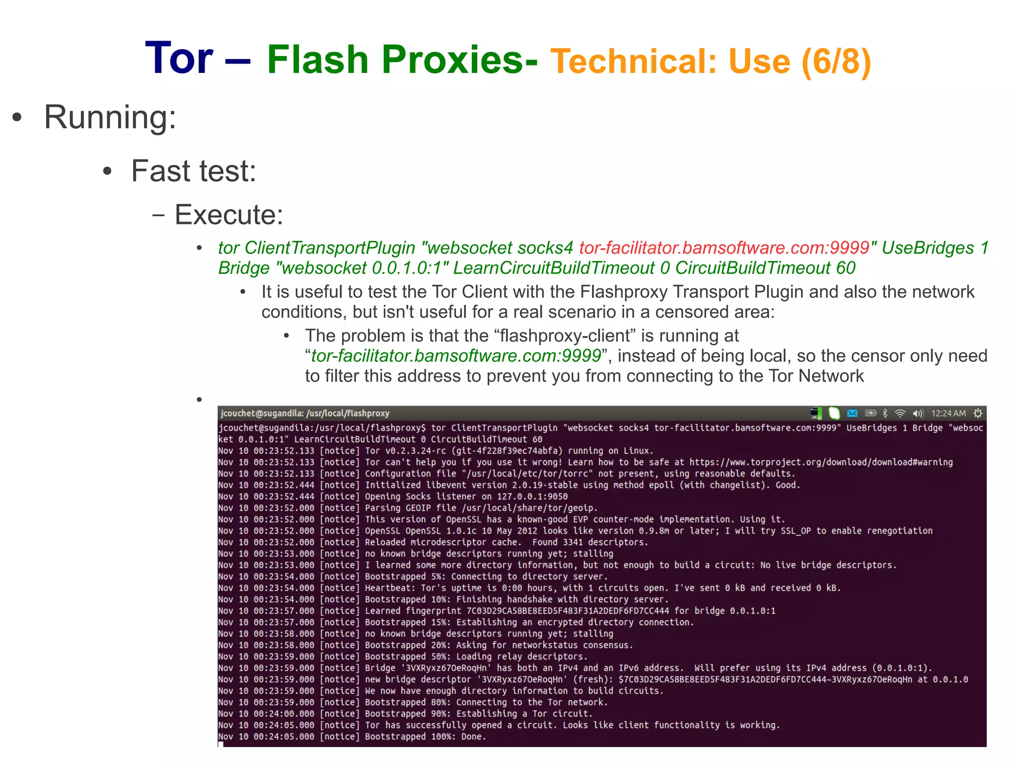 Tor – Flash Proxies- Technical: Use (6/8)
●   Running:
       ●   Fast test:
            –   Execute:
                 ●   tor ClientTransportPlugin "websocket socks4 tor-facilitator.bamsoftware.com:9999" UseBridges 1
                     Bridge "websocket 0.0.1.0:1" LearnCircuitBuildTimeout 0 CircuitBuildTimeout 60
                        ●  It is useful to test the Tor Client with the Flashproxy Transport Plugin and also the network
                           conditions, but isn't useful for a real scenario in a censored area:
                               ●  The problem is that the “flashproxy-client” is running at
                                  “tor-facilitator.bamsoftware.com:9999”, instead of being local, so the censor only need
                                  to filter this address to prevent you from connecting to the Tor Network
                 ●
 