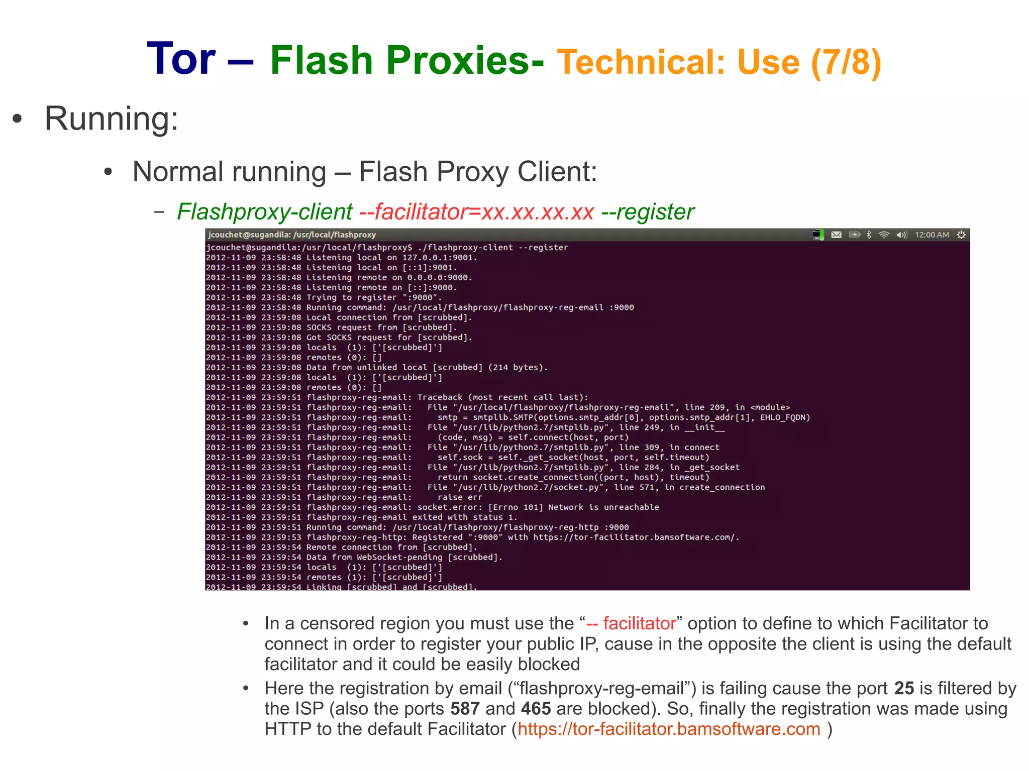 Tor – Flash Proxies- Technical: Use (7/8)
●   Running:
       ●   Normal running – Flash Proxy Client:
            –   Flashproxy-client --facilitator=xx.xx.xx.xx --register




                      ●   In a censored region you must use the “-- facilitator” option to define to which Facilitator to
                          connect in order to register your public IP, cause in the opposite the client is using the default
                          facilitator and it could be easily blocked
                      ●   Here the registration by email (“flashproxy-reg-email”) is failing cause the port 25 is filtered by
                          the ISP (also the ports 587 and 465 are blocked). So, finally the registration was made using
                          HTTP to the default Facilitator (https://tor-facilitator.bamsoftware.com )
 
