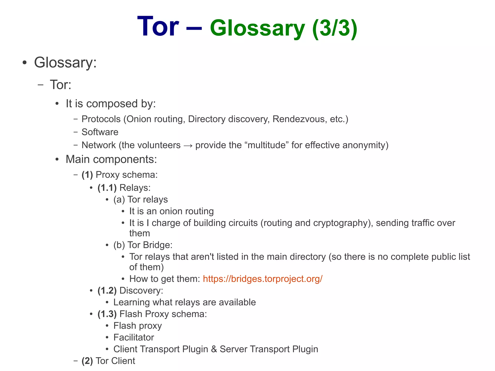 Tor – Glossary (3/3)
●   Glossary:
    –   Tor:
        ●   It is composed by:
               –   Protocols (Onion routing, Directory discovery, Rendezvous, etc.)
               –   Software
               –   Network (the volunteers → provide the “multitude” for effective anonymity)
        ●   Main components:
               –   (1) Proxy schema:
                     ● (1.1) Relays:

                         ● (a) Tor relays

                              ● It is an onion routing

                              ● It is I charge of building circuits (routing and cryptography), sending traffic over


                                them
                         ● (b) Tor Bridge:

                              ● Tor relays that aren't listed in the main directory (so there is no complete public list


                                of them)
                              ● How to get them: https://bridges.torproject.org/

                     ● (1.2) Discovery:

                         ● Learning what relays are available

                     ● (1.3) Flash Proxy schema:

                         ● Flash proxy

                         ●
                           Facilitator
                         ● Client Transport Plugin & Server Transport Plugin


               –   (2) Tor Client
 