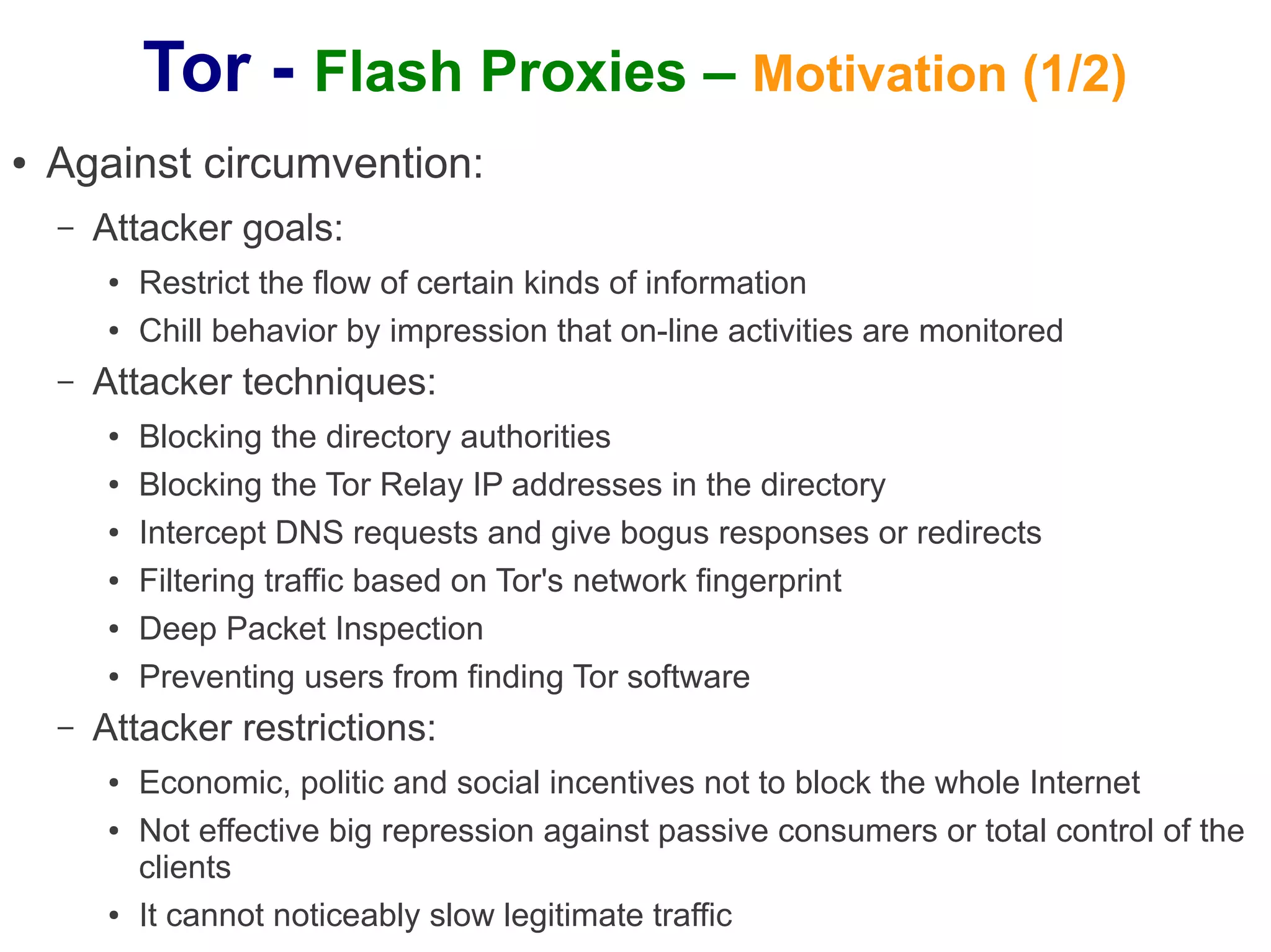 Tor - Flash Proxies – Motivation (1/2)
●   Against circumvention:
    –   Attacker goals:
        ●   Restrict the flow of certain kinds of information
        ●   Chill behavior by impression that on-line activities are monitored
    –   Attacker techniques:
        ●   Blocking the directory authorities
        ●   Blocking the Tor Relay IP addresses in the directory
        ●   Intercept DNS requests and give bogus responses or redirects
        ●   Filtering traffic based on Tor's network fingerprint
        ●   Deep Packet Inspection
        ●   Preventing users from finding Tor software
    –   Attacker restrictions:
        ●   Economic, politic and social incentives not to block the whole Internet
        ●   Not effective big repression against passive consumers or total control of the
            clients
        ●   It cannot noticeably slow legitimate traffic
 