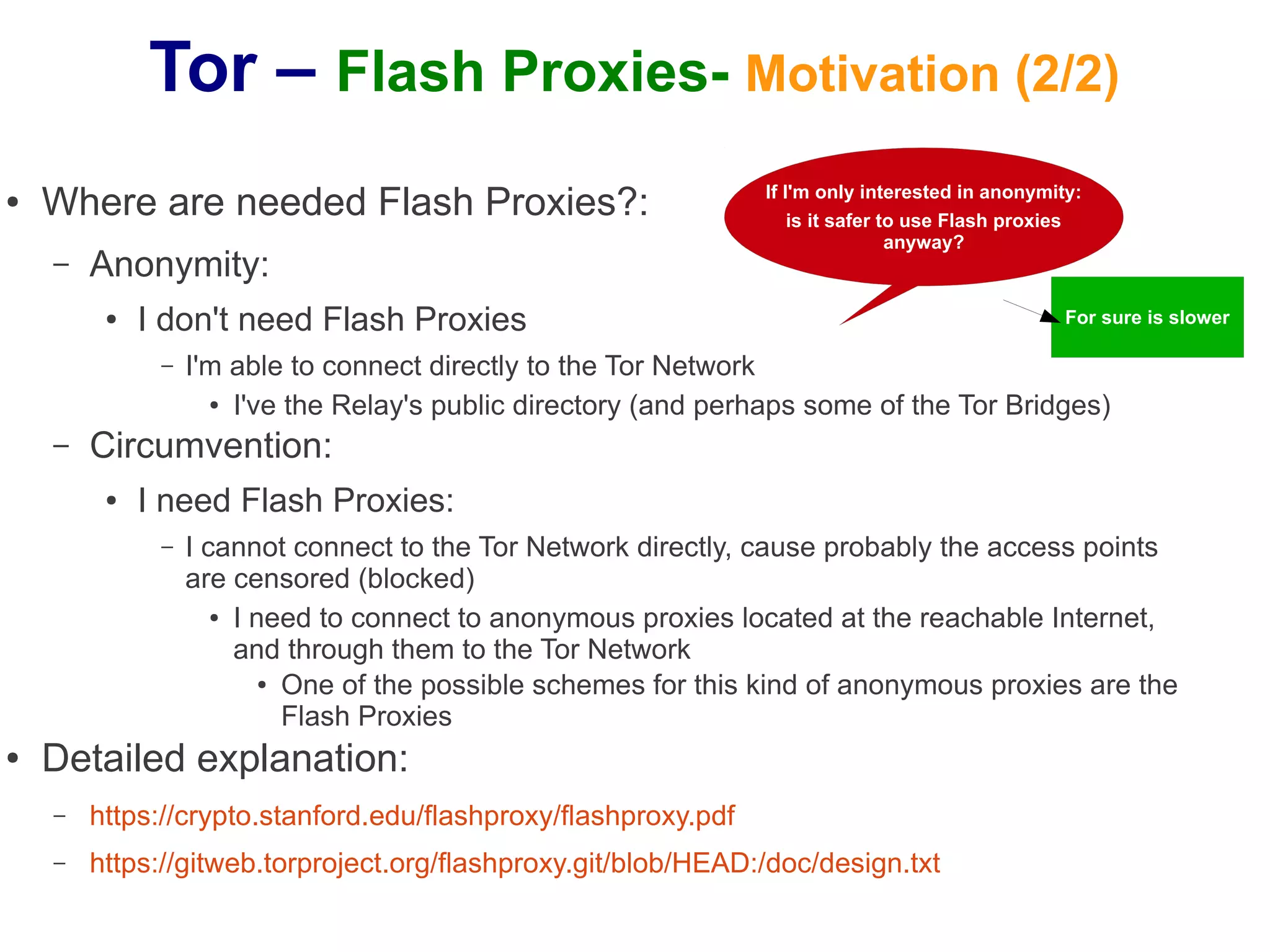 Tor – Flash Proxies- Motivation (2/2)
●   Where are needed Flash Proxies?:                             If I'm only interested in anonymity:
                                                                     is it safer to use Flash proxies
                                                                                  anyway?
    –   Anonymity:
         ●   I don't need Flash Proxies                                                            For sure is slower

              –   I'm able to connect directly to the Tor Network
                    ● I've the Relay's public directory (and perhaps some of the Tor Bridges)


    –   Circumvention:
         ●   I need Flash Proxies:
              –   I cannot connect to the Tor Network directly, cause probably the access points
                  are censored (blocked)
                     ● I need to connect to anonymous proxies located at the reachable Internet,


                       and through them to the Tor Network
                          ● One of the possible schemes for this kind of anonymous proxies are the

                            Flash Proxies
●   Detailed explanation:
    –   https://crypto.stanford.edu/flashproxy/flashproxy.pdf
    –   https://gitweb.torproject.org/flashproxy.git/blob/HEAD:/doc/design.txt
 