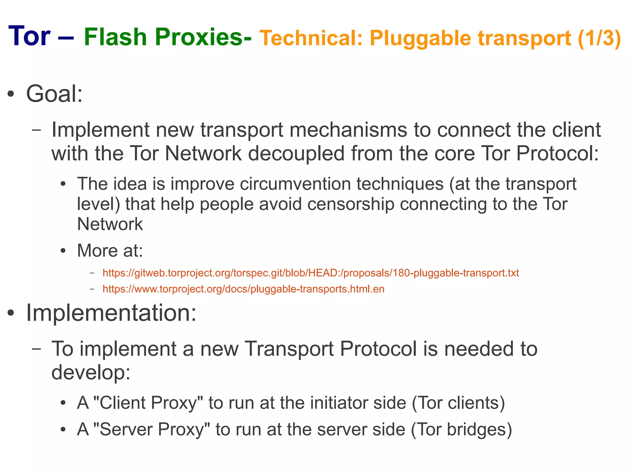 Tor – Flash Proxies- Technical: Pluggable transport (1/3)
●   Goal:
    –   Implement new transport mechanisms to connect the client
        with the Tor Network decoupled from the core Tor Protocol:
        ●   The idea is improve circumvention techniques (at the transport
            level) that help people avoid censorship connecting to the Tor
            Network
        ●   More at:
             –   https://gitweb.torproject.org/torspec.git/blob/HEAD:/proposals/180-pluggable-transport.txt
             –   https://www.torproject.org/docs/pluggable-transports.html.en

●   Implementation:
    –   To implement a new Transport Protocol is needed to
        develop:
        ●   A "Client Proxy" to run at the initiator side (Tor clients)
        ●   A "Server Proxy" to run at the server side (Tor bridges)
 