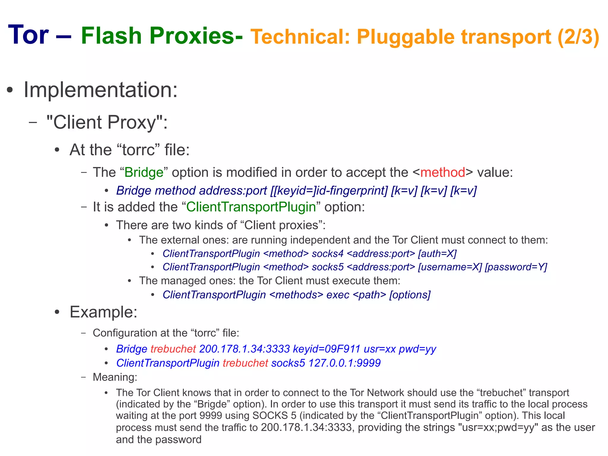 Tor – Flash Proxies- Technical: Pluggable transport (2/3)
●   Implementation:
    –   "Client Proxy":
        ●   At the “torrc” file:
             –   The “Bridge” option is modified in order to accept the <method> value:
                   ●   Bridge method address:port [[keyid=]id-fingerprint] [k=v] [k=v] [k=v]
             –   It is added the “ClientTransportPlugin” option:
                   ●   There are two kinds of “Client proxies”:
                         ●   The external ones: are running independent and the Tor Client must connect to them:
                               ●   ClientTransportPlugin <method> socks4 <address:port> [auth=X]
                               ●   ClientTransportPlugin <method> socks5 <address:port> [username=X] [password=Y]
                         ●   The managed ones: the Tor Client must execute them:
                               ● ClientTransportPlugin <methods> exec <path> [options]
        ●   Example:
             –   Configuration at the “torrc” file:
                   ● Bridge trebuchet 200.178.1.34:3333 keyid=09F911 usr=xx pwd=yy
                   ● ClientTransportPlugin trebuchet socks5 127.0.0.1:9999
             –   Meaning:
                   ●   The Tor Client knows that in order to connect to the Tor Network should use the “trebuchet” transport
                       (indicated by the “Brigde” option). In order to use this transport it must send its traffic to the local process
                       waiting at the port 9999 using SOCKS 5 (indicated by the “ClientTransportPlugin” option). This local
                       process must send the traffic to 200.178.1.34:3333, providing the strings "usr=xx;pwd=yy" as the user
                       and the password
 