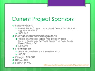 Current Project Sponsors
   Federal Grant:
       International Program to Support Democracy Human
        Rights and Labor
       $632,189
   International Broadcasting Bureau
       Voice of America, Radio Free Europe/Radio
        Liberty, Radio and TV Martí, Radio Free Asia, Radio
        Sawa/Alhurra TV
       $270,000
   Stichting.Net
       Association of NFP’s in the Netherlands
       $38,279
   Google: $29,083
   ITT: $27,000
   Other: $9,997
                               https://www.torproject.org/about/sponsors.html.en
 