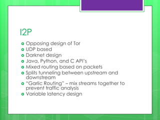 I2P
   Opposing design of Tor
   UDP based
   Darknet design
   Java, Python, and C API’s
   Mixed routing based on packets
   Splits tunneling between upstream and
    downstream
   “Garlic Routing” – mix streams together to
    prevent traffic analysis
   Variable latency design
 