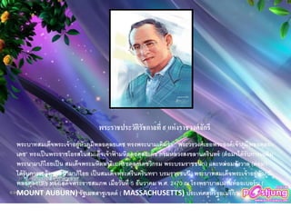 พระราชประวัติรัชกาลที่ ๙ แห่งราชวงศ์จักรี
พระบาทสมเด็จพระเจ้าอยู่หัวภูมิพลอดุลยเดช ทรงพระนามเดิมว่า “ พระวรวงศ์เธอพระองค์เจ้าภูมิพลอดุลย
เดช” ทรงเป็นพระราชโอรสในสมเด็จเจ้าฟ้ ามหิดลอดุลยเดช กรมหลวงสงขลานครินทร์ (ต่อมาได้รับการเฉลิม
พระนามาภิไธยเป็น สมเด็จพระมหิตลาธิเบศรอดุลยเดชวิกรม พระบรมราชชนก) และหม่อมสังวาล (ต่อมา
ได้รับการเฉลิมพระนามาภิไธย เป็นสมเด็จพระศรีนครินทรา บรมราชชนนี) พระบาทสมเด็จพระเจ้าอยู่หัวภูมิ
พลอดุลยเดช ทรงเสด็จพระราชสมภพ เมื่อวันที่ 5 ธันวาคม พ.ศ. 2470 ณ โรงพยาบาลเมานท์ออเบอร์น (
MOUNT AUBURN) รัฐเมสสาชูเขตต์ ( MASSACHUSETTS) ประเทศสหรัฐอเมริกา
 
