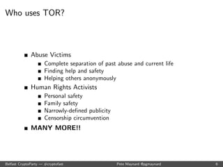 Who uses TOR? 
Normal People 
Linking sensitive information to their current identities 
Online advertising networks 
Search engines 
Censorship circumvention 
Law Enforcement 
Accidental disclosure to targets 
Family and friend concerns 
Work/Home life balance 
Belfast CryptoParty | #cryptofast Pete Maynard @pgmaynard 5 
 