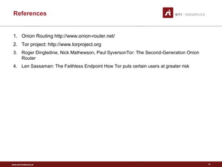 www.sti-innsbruck.at
References
1. Onion Routing http://www.onion-router.net/
2. Tor project: http://www.torproject.org
3. Roger Dingledine, Nick Mathewson, Paul SyversonTor: The Second-Generation Onion
Router
4. Len Sassaman: The Faithless Endpoint How Tor puts certain users at greater risk
11
 