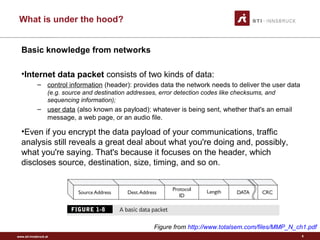 www.sti-innsbruck.at
What is under the hood?
5
Basic knowledge from networks
•Internet data packet consists of two kinds of data:
– control information (header): provides data the network needs to deliver the user data
(e.g. source and destination addresses, error detection codes like checksums, and
sequencing information);
– user data (also known as payload): whatever is being sent, whether that's an email
message, a web page, or an audio file.
•Even if you encrypt the data payload of your communications, traffic
analysis still reveals a great deal about what you're doing and, possibly,
what you're saying. That's because it focuses on the header, which
discloses source, destination, size, timing, and so on.
Figure from http://www.totalsem.com/files/MMP_N_ch1.pdf
 