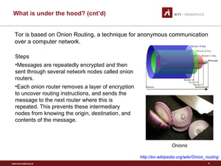 www.sti-innsbruck.at
What is under the hood? (cnt’d)
6
Tor is based on Onion Routing, a technique for anonymous communication
over a computer network.
http://en.wikipedia.org/wiki/Onion_routing
Steps
•Messages are repeatedly encrypted and then
sent through several network nodes called onion
routers.
•Each onion router removes a layer of encryption
to uncover routing instructions, and sends the
message to the next router where this is
repeated. This prevents these intermediary
nodes from knowing the origin, destination, and
contents of the message.
Onions
 