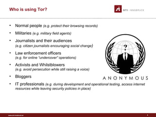 www.sti-innsbruck.at
Who is using Tor?
8
• Normal people (e.g. protect their browsing records)
• Militaries (e.g. military field agents)
• Journalists and their audiences
(e.g. citizen journalists encouraging social change)
• Law enforcement officers
(e.g. for online “undercover” operations)
• Activists and Whilstblowers
(e.g. avoid persecution while still raising a voice)
• Bloggers
• IT professionals (e.g. during development and operational testing, access internet
resources while leaving security policies in place)
 