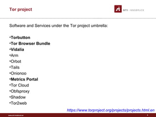www.sti-innsbruck.at
Tor project
9
Software and Services under the Tor project umbrella:
•Torbutton
•Tor Browser Bundle
•Vidalia
•Arm
•Orbot
•Tails
•Onionoo
•Metrics Portal
•Tor Cloud
•Obfsproxy
•Shadow
•Tor2web
https://www.torproject.org/projects/projects.html.en
 