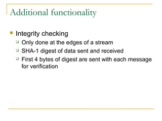 Additional functionality
 Integrity checking
 Only done at the edges of a stream
 SHA-1 digest of data sent and received
 First 4 bytes of digest are sent with each message
for verification
 
