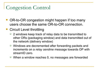 Congestion Control
 OR-to-OR congestion might happen if too many
users choose the same OR-to-OR connection.
 Circuit Level throttling
 2 windows keep track of relay data to be transmitted to
other ORs (packaging window) and data transmitted out of
the network (delivery window)
 Windows are decremented after forwarding packets and
increments on a relay sendme message towards OP with
streamID zero.
 When a window reaches 0, no messages are forwarded
 