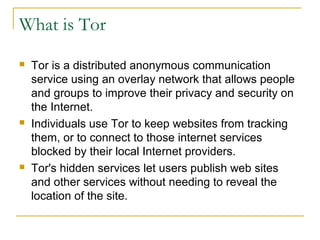 What is Tor
 Tor is a distributed anonymous communication
service using an overlay network that allows people
and groups to improve their privacy and security on
the Internet.
 Individuals use Tor to keep websites from tracking
them, or to connect to those internet services
blocked by their local Internet providers.
 Tor's hidden services let users publish web sites
and other services without needing to reveal the
location of the site.
 