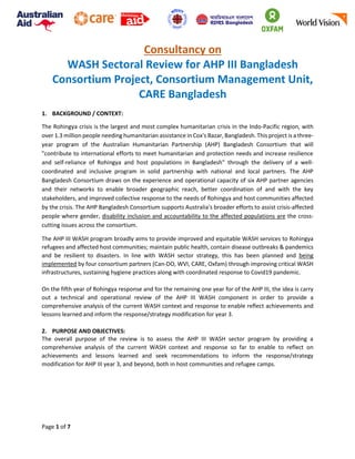 Page 1 of 7
Consultancy on
WASH Sectoral Review for AHP III Bangladesh
Consortium Project, Consortium Management Unit,
CARE Bangladesh
1. BACKGROUND / CONTEXT:
The Rohingya crisis is the largest and most complex humanitarian crisis in the Indo-Pacific region, with
over 1.3 million people needing humanitarian assistance in Cox's Bazar, Bangladesh. This project is a three-
year program of the Australian Humanitarian Partnership (AHP) Bangladesh Consortium that will
"contribute to international efforts to meet humanitarian and protection needs and increase resilience
and self-reliance of Rohingya and host populations in Bangladesh" through the delivery of a well-
coordinated and inclusive program in solid partnership with national and local partners. The AHP
Bangladesh Consortium draws on the experience and operational capacity of six AHP partner agencies
and their networks to enable broader geographic reach, better coordination of and with the key
stakeholders, and improved collective response to the needs of Rohingya and host communities affected
by the crisis. The AHP Bangladesh Consortium supports Australia's broader efforts to assist crisis-affected
people where gender, disability inclusion and accountability to the affected populations are the cross-
cutting issues across the consortium.
The AHP III WASH program broadly aims to provide improved and equitable WASH services to Rohingya
refugees and affected host communities; maintain public health, contain disease outbreaks & pandemics
and be resilient to disasters. In line with WASH sector strategy, this has been planned and being
implemented by four consortium partners (Can-DO, WVI, CARE, Oxfam) through improving critical WASH
infrastructures, sustaining hygiene practices along with coordinated response to Covid19 pandemic.
On the fifth year of Rohingya response and for the remaining one year for of the AHP III, the idea is carry
out a technical and operational review of the AHP III WASH component in order to provide a
comprehensive analysis of the current WASH context and response to enable reflect achievements and
lessons learned and inform the response/strategy modification for year 3.
2. PURPOSE AND OBJECTIVES:
The overall purpose of the review is to assess the AHP III WASH sector program by providing a
comprehensive analysis of the current WASH context and response so far to enable to reflect on
achievements and lessons learned and seek recommendations to inform the response/strategy
modification for AHP III year 3, and beyond, both in host communities and refugee camps.
 