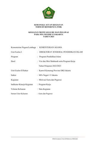 MTsN 13 Jakarta | Term Of Reference (TOR) 2023
KERANGKA ACUAN KEGIATAN
TERM OF REFERENCE (TOR)
KEGIATAN MOTIVASI GURU DAN PEGAWAI
PADA MTs NEGERI 13 JAKARTA
TAHUN 2023
Kementerian Negara/Lembaga : KEMENTERIAN AGAMA
Unit Eselon I : DIREKTORAT JENDERAL PENDIDIKAN ISLAM
Program : Program Pendidikan Islam
Hasil : Visi dan Misi Madrasah serta Program Kerja
Tahun Pelajaran 2022/2023
Unit Eselon II/Satker : Kanwil Kemenag Provinsi DKI Jakarta
Satker : MTs Negeri 13 Jakarta
Kegiatan : Motivasi Guru dan Pegawai
Indikator Kinerja Kegiatan : Program Kerja
Volume Keluaran : Satu Kegiatan
Satuan Ukur Keluaran : Guru dan Pegawai
 