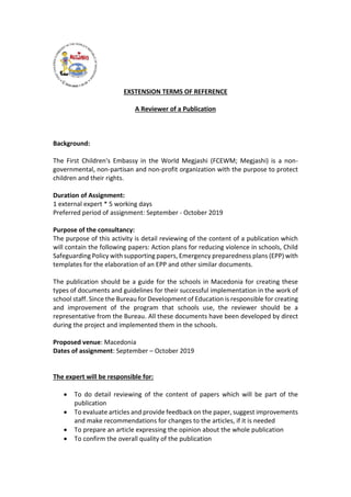 EXSTENSION TERMS OF REFERENCE
A Reviewer of a Publication
Background:
The First Children's Embassy in the World Megjashi (FCEWM; Megjashi) is a non-
governmental, non-partisan and non-profit organization with the purpose to protect
children and their rights.
Duration of Assignment:
1 external expert * 5 working days
Preferred period of assignment: September - October 2019
Purpose of the consultancy:
The purpose of this activity is detail reviewing of the content of a publication which
will contain the following papers: Action plans for reducing violence in schools, Child
Safeguarding Policy with supporting papers, Emergency preparedness plans (EPP) with
templates for the elaboration of an EPP and other similar documents.
The publication should be a guide for the schools in Macedonia for creating these
types of documents and guidelines for their successful implementation in the work of
school staff. Since the Bureau for Development of Education is responsible for creating
and improvement of the program that schools use, the reviewer should be a
representative from the Bureau. All these documents have been developed by direct
during the project and implemented them in the schools.
Proposed venue: Macedonia
Dates of assignment: September – October 2019
The expert will be responsible for:
 To do detail reviewing of the content of papers which will be part of the
publication
 To evaluate articles and provide feedback on the paper, suggest improvements
and make recommendations for changes to the articles, if it is needed
 To prepare an article expressing the opinion about the whole publication
 To confirm the overall quality of the publication
 