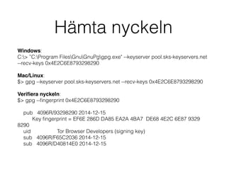 Hämta nyckeln
Windows:
C:> ”C:Program FilesGnuGnuPggpg.exe" --keyserver pool.sks-keyservers.net
--recv-keys 0x4E2C6E8793298290
Mac/Linux:
$> gpg --keyserver pool.sks-keyservers.net --recv-keys 0x4E2C6E8793298290
Veriﬁera nyckeln:
$> gpg --ﬁngerprint 0x4E2C6E8793298290
pub 4096R/93298290 2014-12-15
Key ﬁngerprint = EF6E 286D DA85 EA2A 4BA7 DE68 4E2C 6E87 9329
8290
uid Tor Browser Developers (signing key)
sub 4096R/F65C2036 2014-12-15
sub 4096R/D40814E0 2014-12-15
 