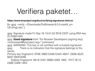 Veriﬁera paketet…
https://www.torproject.org/docs/verifying-signatures.html.en
$> gpg --verify ~/Downloads/TorBrowser-6.0.5-osx64_en-
US.dmg{.asc*,}
gpg: Signature made Fri Sep 16 13:51:52 2016 CEST using RSA key
ID D40814E0
gpg: Good signature from "Tor Browser Developers (signing key)
<torbrowser@torproject.org>" [unknown]
gpg: WARNING: This key is not certiﬁed with a trusted signature!
gpg: There is no indication that the signature belongs to the
owner.
Primary key ﬁngerprint: EF6E 286D DA85 EA2A 4BA7 DE68 4E2C
6E87 9329 8290
Subkey ﬁngerprint: BA1E E421 BBB4 5263 180E 1FC7 2E1A
C68E D408 14E0
 