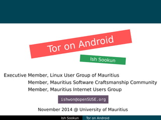 Tor on Android 
Ish Sookun 
Executive Member, Linux User Group of Mauritius 
Member, Mauritius Software Craftsmanship Community 
Member, Mauritius Internet Users Group 
ishwon@openSUSE.org 
November 2014 @ University of Mauritius 
Ish Sookun Tor on Android 
 