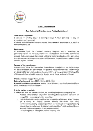 TERMS OF REFERENCE
Two Trainers for Trainings about Positive Parenthood
Duration of Assignment:
2 trainers * 4 working days = 3 trainings*2 days (4 hours per day) + 1 day for
preparation and reporting)
Preferred period of delivering the trainings: fourth week of September 2018 and first
half of October 2018
Background:
In November 2017, the Children’s embassy Megjashi held a Workshop for
parents/guardians for positive parenthood. The feedback received by participants
showed that parents/guardians need additional trainings about positive parenting,
improving the communication of parent-child relation, recognition and prevention of
violence against children.
Purpose of the consultancy:
The purpose of this activity is to deliver three of these 2 day (4 hours per day) trainings
for positive/responsible parenthood and positive discipline measures. The trainings
are designed for parents/guardians of pupils in three primary schools in the Republic
of Macedonia (one school is located in Skopje, one in Debar and one in Vinica).
Proposed venue: Skopje, Debar, Vinica
Dates of assignment: from 24.09.2018 to 15.10.2018
Proposed number of participants: around 20 participants / (parents/guardians) form
three primary schools in Macedonia
Training outline to include:
It is expected form the trainers to cover the following things in training program:
- Practical advice and tips for positive parenting; techniques that work well for
every child – encouraging better behaviour.
- Positive Discipline -understanding and responding effectively when children
get it wrong as: helping children develop self-control over time;
communicating clearly; respecting children and earning their respect; teaching
children how to make good decisions; building children’s skills and confidence;
teaching children respect for other people’s feelings.
- The training should strengthen practical parenting skills
 