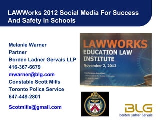 LAWWorks 2012 Social Media For Success
And Safety In Schools


Melanie Warner
Partner
Borden Ladner Gervais LLP
416-367-6679
mwarner@blg.com
Constable Scott Mills
Toronto Police Service
647-449-2801

Scotmills@gmail.com
 