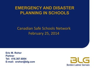 EMERGENCY AND DISASTER
PLANNING IN SCHOOLS

Canadian Safe Schools Network
February 25, 2014

Eric M. Roher
Partner
Tel: 416.367.6004
E-mail: eroher@blg.com

 