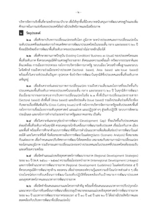 - ๒ -
บริหารจัดการเชิงพื้นที่ตามหลักธรรมาภิบาล เพื่อให้ทุกพื้นที่มีบทบาทสนับสนุนการพัฒนาเศรษฐกิจและเพิ่ม
ศักยภาพในการแข่งขันของประเทศได้อย่างมีประสิทธิภาพและมีเสถียรภาพ
๒ วัตถุประสงค์
๒.๑ เพื่อศึกษาบริบทการเปลี่ยนแปลงระดับโลก ภูมิภาค ระหว่างประเทศและการเปลี่ยนแปลงใน
ระดับประเทศที่จะส่งผลต่อการกาหนดทิศทางการพัฒนาประเทศไทยในระยะสั้น กลาง และระยะยาว 20 ปี
ซึ่งจะมีอิทธิพลถึงการพัฒนาพื้นที่ระดับภาคของประเทศอย่างไม่อาจหลีกเลี่ยงได้
๒.๒ เพื่อศึกษาสถานภาพปัจจุบัน (Existing Condition/ Business as Usual) ของประเทศไทยและ
พื้นที่ระดับภาค ซึ่งครอบคลุมมิติด้านเศรษฐกิจรายสาขา สังคมและความเหลื่อมล้า ทรัพยากรธรรมชาติและ
สิ่งแวดล้อม การเมืองการปกครอง กลไกการบริหารจัดการภาครัฐ ระบบเมือง โครงสร้างพื้นฐานและระบบ
โลจิสติกส์ รวมถึงความร่วมมือระหว่างประเทศ (Sectoral based, Area based และ Issue based)
พร้อมทั้งวิเคราะห์ประเด็นปัญหา อุปสรรค ข้อจากัดการพัฒนาในทุกมิติซึ่งประเทศและพื้นที่ระดับภาค
เผชิญอยู่
๒.๓ เพื่อสังเคราะห์และฉายภาพการเปลี่ยนแปลง รวมถึงความเสี่ยงและโอกาสที่จะเกิดขึ้นกับ
ประเทศและพื้นที่ระดับภาคของประเทศในระยะสั้น กลาง และระยะยาว 20 ปี ในทุกมิติการพัฒนา
อันเนื่องมาจากผลกระทบจากบริบทการเปลี่ยนแปลงในข้อ 2.1 ทั้งที่เป็นการเปลี่ยนแปลงรายสาขา
(Sectoral based) เชิงพื้นที่ (Area based) และเชิงประเด็น (Issue based) รวมถึงประเด็นร่วมที่เกี่ยวข้อง
กับหลายเรื่องที่สัมพันธ์กัน (Cross Cutting Issues) อาทิ กลไกการบริหารจัดการภาครัฐระดับประเทศ/พื้นที่
กลไกการการเชื่อมโยงจากระดับยุทธศาสตร์ แผนแม่บท แผนปฏิรูปต่างๆ สู่ระดับปฏิบัติ ระบบการติดตาม
ประเมินผล และกลไกการทางานร่วมระหว่างภาครัฐและภาคเอกชน เป็นต้น
๒.๔ เพื่อวิเคราะห์และระบุช่องว่างการพัฒนา (Development Gap) ที่จะเกิดขึ้นกับประเทศและ
ส่งผลถึงพื้นที่ระดับภาคในทุกมิติ ครอบคลุมกลไกขับเคลื่อนการพัฒนาระดับประเทศ เชื่อมโยงกับภาค เมือง
และพื้นที่ พร้อมทั้งการศึกษาตัวแบบการพัฒนาที่ดีในการดาเนินแนวทางเพื่อเติมเต็มช่องว่างการพัฒนาในแต่
ละมิติ และวิเคราะห์ข้อดี ข้อด้อยของทางเลือกการพัฒนาในแต่ละรูปแบบ (Scenario Analysis) ที่เหมาะสม
กับแต่ละภาค เพื่อกาหนดและปรับทิศทางการพัฒนาให้สอดคล้อง เหมาะสมกับสถานการณ์การเปลี่ยนแปลง
ของโลกและภูมิภาค รวมถึงกระแสการเปลี่ยนแปลงระหว่างประเทศและในประเทศที่ประเทศไทยต้องยอมรับ
และเตรียมความพร้อม
๒.๕ เพื่อจัดทาแผนแม่บทเชิงยุทธศาสตร์การพัฒนารายภาค (Regional Development Strategies)
ระยะ 20 ปี (พ.ศ. 2560 – 2579) ความเชื่อมโยงระหว่างภาค (Interregional Development Linkages)
และการจัดทาแนวทางการพัฒนารายภาค (Regional Development Guidelines) ในแต่ละช่วงระยะ 5 ปี
ที่ครอบคลุมมิติการพัฒนาทุกด้าน ตลอดจน เพื่อถ่ายทอดองค์ความรู้และความเข้าใจแก่ภาคส่วนต่าง ๆ เพื่อ
ประโยชน์ต่อการขับเคลื่อนการพัฒนาในระดับปฏิบัติที่สอดคล้องกับเป้าหมายการพัฒนาประเทศ
แผนยุทธศาสตร์ภาคและแนวทางการพัฒนารายภาค
๒.๖ เพื่อจัดทาข้อเสนอแผนงานและโครงการสาคัญ พร้อมทั้งข้อเสนอแนะแนวทางการปรับปรุงกลไก
และมาตรการในการขับเคลื่อนการพัฒนาเพื่อบรรลุเป้าหมายของแผนแม่บทเชิงยุทธศาสตร์การพัฒนารายภาค
ระยะ ๒๐ ปี แนวทางการพัฒนารายภาคระยะเวลา 5 ปี 10 ปี 15 ปี และ 20 ปี ได้อย่างมีประสิทธิภาพและ
สอดคล้องกับบริบทการพัฒนาที่เปลี่ยนแปลงไป
 
