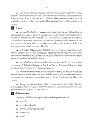 - ๓ -
๒.๗ เพื่อวางระบบการติดตามและประเมินผลการพัฒนาภาคตามแผนแม่บทเชิงยุทธศาสตร์การพัฒนา
รายภาค ตั้งแต่การดาเนินการตามยุทธศาสตร์ และผลการดาเนินการในระดับผลผลิต ผลลัพธ์ และผลกระทบ
ในช่วงระยะเวลา 5 ปี 10 ปี 15 ปี และ 20 ปี เพื่อให้ผลการติดตามและประเมินผลสามารถนาไปใช้
ประโยชน์ในการปรับปรุงการพัฒนาภาคในระยะต่อไปได้อย่างเท่าทันต่อบริบทการเปลี่ยนแปลงได้อย่างเป็น
รูปธรรม
๓ เป้าหมาย
๓.๑ หน่วยงานที่เกี่ยวข้องกับการวางแผนและภาคีการพัฒนาประเทศในทุกระดับ มีข้อมูลบริบทการ
เปลี่ยนแปลงระดับโลก ภูมิภาค ระหว่างประเทศและการเปลี่ยนแปลงในระดับประเทศที่จะส่งผลต่อการ
กาหนดทิศทางการพัฒนาประเทศไทยในระยะสั้น กลาง และระยะยาว 20 ปี และมีศักยภาพในการศึกษา
วิเคราะห์เพื่อมองภาพเชิงกลยุทธ์ การมองภาพแบบฉากทัศน์และบริหารจัดการความเสี่ยงได้อย่างแม่นยา และ
นามาประกอบการจัดทายุทธศาสตร์/แนวทางการพัฒนาประเทศ เชื่อมโยงกับภาค เมือง และพื้นที่ สามารถ
มองภาพอนาคตระยะ 5-20 ปี ได้หลากหลายมิติมากขึ้น
๓.๒ ภาคีการพัฒนาได้รับทราบและเข้าใจถึงข้อดี ข้อด้อยของทางเลือกการพัฒนาที่เหมาะสมกับ
บริบทของแต่ละภาค เมือง และพื้นที่ ในแต่ละรูปแบบ พร้อมทั้งมีขีดความสามารถในการกาหนดและปรับ
ทิศทางการพัฒนาพื้นที่ระดับภาคในบริบทของตนเอง/หน่วยงาน ให้สอดคล้องกับสถานการณ์ที่ประเทศไทย
ต้องยอมรับและเตรียมความพร้อมได้อย่างเหมาะสม
๓.๓ ประเทศไทยมีแผนแม่บทเชิงยุทธศาสตร์การพัฒนารายภาคระยะ ๒๐ ปี และแนวทางการพัฒนา
รายภาคระยะ 5 ปี ซึ่งเชื่อมโยงกันในช่วงเวลา 5 ปี 10 ปี 15 ปีและ 20 ปี ที่สอดคล้องกับทิศทางการพัฒนา
ภาพรวมของประเทศภายใต้ยุทธศาสตร์ชาติและแผนปฏิรูปประเทศ
๓.๔ การพัฒนาพื้นที่ระดับภาคมีข้อเสนอแผนงานและโครงการสาคัญ รวมทั้งแนวทางการปรับปรุง
มาตรการและกลไกขับเคลื่อนการพัฒนาภาค เมือง และพื้นที่ ตามกรอบแผนแม่บทเชิงยุทธศาสตร์การพัฒนา
รายภาคระยะ 20 ปี (พ.ศ. 2560 – 2579) ในช่วงระยะเวลา ๕ ปี ๑๐ ปี ๑๕ ปี และ ๒๐ ปี ที่ชัดเจน เป็น
รูปธรรม
๓.๕ มีระบบการติดตามและประเมินผลการพัฒนาภาคตามแผนแม่บทเชิงยุทธศาสตร์การพัฒนาราย
ภาคที่เป็นรูปธรรม ตั้งแต่การดาเนินการตามยุทธศาสตร์ และผลการดาเนินการในระดับผลผลิต ผลลัพธ์ และ
ผลกระทบในช่วงระยะเวลา 5 ปี 10 ปี 15 ปี และ 20 ปี
๔ พื้นที่ดาเนินการศึกษา
ประกอบด้วย ๖ พื้นที่ศึกษา ครอบคลุม 76 จังหวัด และพื้นที่กรุงเทพมหานคร ดังนี้
๔.๑ ภาคเหนือ
๔.๒ ภาคตะวันออกเฉียงเหนือ
๔.๓ ภาคกลาง และพื้นที่กรุงเทพมหานคร
๔.๔ ภาคตะวันออก
๔.๕ ภาคใต้
 